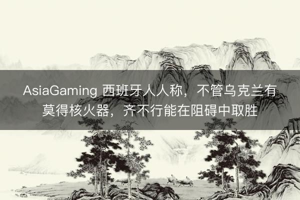 AsiaGaming 西班牙人人稱,不管烏克蘭有莫得核火器,齊不行能在阻礙中取勝