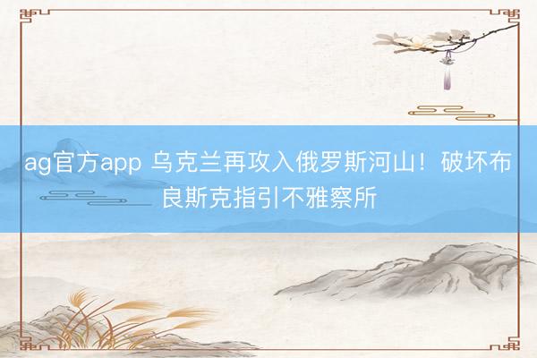 ag官方app 烏克蘭再攻入俄羅斯河山!破壞布良斯克指引不雅察所