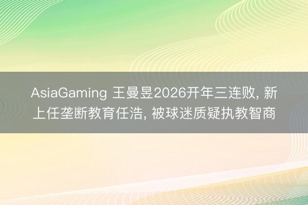 AsiaGaming 王曼昱2026開年三連敗, 新上任壟斷教育任浩, 被球迷質疑執教智商