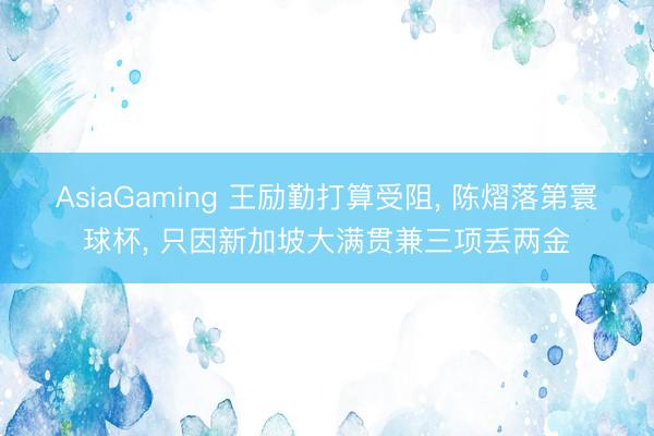 AsiaGaming 王勵(lì)勤打算受阻, 陳熠落第寰球杯, 只因新加坡大滿貫兼三項(xiàng)丟兩金