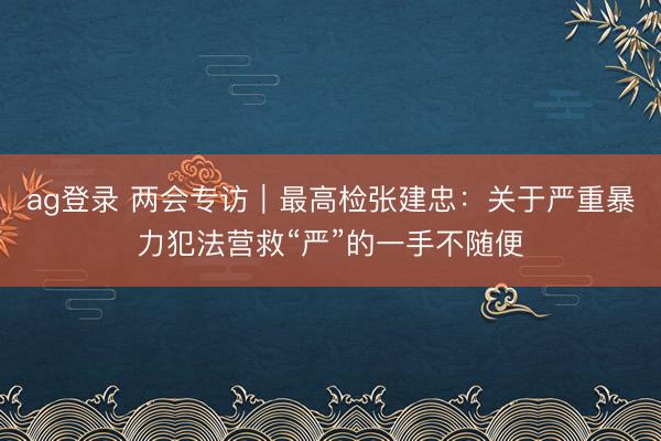 ag登錄 兩會專訪|最高檢張建忠:關于嚴重暴力犯法營救“嚴”的一手不隨便