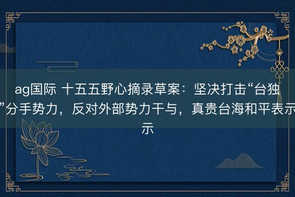 ag國際 十五五野心摘錄草案:堅(jiān)決打擊“臺(tái)獨(dú)”分手勢(shì)力,反對(duì)外部勢(shì)力干與,真貴臺(tái)海和平表示