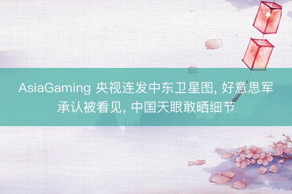 AsiaGaming 央視連發中東衛星圖， 好意思軍承認被看見， 中國天眼敢曬細節