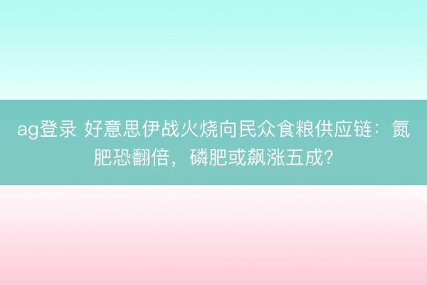 ag登錄 好意思伊戰火燒向民眾食糧供應鏈:氮肥恐翻倍,磷肥或飆漲五成?